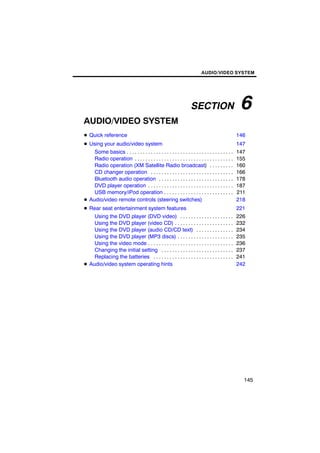 AUDIO/VIDEO SYSTEM




                                                                    SECTION                        6
AUDIO/VIDEO SYSTEM
D Quick reference                                                                                 146
D Using your audio/video system                                                                   147
    Some basics . . . . . . . . . . . . . . . . . . . . . . . . . . . . . . . . . . . . . . . .   147
    Radio operation . . . . . . . . . . . . . . . . . . . . . . . . . . . . . . . . . . . . .     155
    Radio operation (XM Satellite Radio broadcast) . . . . . . . . .                              160
    CD changer operation . . . . . . . . . . . . . . . . . . . . . . . . . . . . . . .            166
    Bluetooth audio operation . . . . . . . . . . . . . . . . . . . . . . . . . . . .             178
    DVD player operation . . . . . . . . . . . . . . . . . . . . . . . . . . . . . . . .          187
    USB memory/iPod operation . . . . . . . . . . . . . . . . . . . . . . . . . .                 211
D Audio/video remote controls (steering switches)                                                 218
D Rear seat entertainment system features                                                         221
    Using the DVD player (DVD video) . . . . . . . . . . . . . . . . . . . .                      226
    Using the DVD player (video CD) . . . . . . . . . . . . . . . . . . . . . .                   232
    Using the DVD player (audio CD/CD text) . . . . . . . . . . . . . .                           234
    Using the DVD player (MP3 discs) . . . . . . . . . . . . . . . . . . . . .                    235
    Using the video mode . . . . . . . . . . . . . . . . . . . . . . . . . . . . . . . .          236
    Changing the initial setting . . . . . . . . . . . . . . . . . . . . . . . . . . .            237
    Replacing the batteries . . . . . . . . . . . . . . . . . . . . . . . . . . . . . .           241
D Audio/video system operating hints                                                              242




                                                                                                    145
 