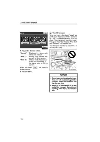AUDIO/VIDEO SYSTEM




                                            (g) Your CD changer
                                            When you insert a disc, touch “Load” and
                                            gently push the disc in with the label side
                                            up. This CD changer can store up to four
       U6009GS                              discs. The changer will play from track 1
                                            through to the end of the disc. Then it will
                                            play from track 1 of the next disc.
                                            The changer is intended for use with 4.7 in.
                                            (12 cm) discs only.

4. Touch the desired button.
“Normal”: Displays a 3 : 4 screen, with
            either side in black.
“Wide 1”:   Widens the 3 : 4 screen hori-
            zontally to fill the screen.
“Wide 2”:   Widens the 3 : 4 screen ver-
            tically and horizontally, in
            the same ratio, to fill the
            screen.
When you touch           , the previous
screen returns.
5. Touch “Save”.

                                                            NOTICE
                                             D Do not stack up two discs for inser-
                                               tion, or it will cause damage to the
                                               changer. Insert only one disc into
                                               the slot at a time.
                                             D Never try to disassemble or oil any
                                               part of the changer. Do not insert
                                               anything other than a disc into the
                                               slot.




154
 