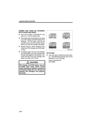 AUDIO/VIDEO SYSTEM




CARING FOR YOUR CD CHANGER,
DVD PLAYER AND DISCS
D Your CD changer is intended for use
  with 4.7 in. (12 cm) discs only.
D Extremely high temperatures can keep
  your CD changer and DVD player from
  working. On hot days, use the air                 XS18016
  conditioning to cool the vehicle interior
  before you use the changer and player.
D Bumpy roads or other vibrations may
  make your CD changer and DVD play-
  er skip.
D If moisture gets into your CD changer
  and DVD player, you may not play even       CD changer
  though they appear to be working. Re-       D Use only discs marked as shown abo-
  move the disc from the changer and            ve. The following products may not be
  player and wait until it dries.               playable on your changer.
                                                Copy−protected CD
                  CAUTION                       CD−ROM

 CD changer and DVD player use an
 invisible laser beam which could
 cause hazardous radiation exposure
 if directed outside the unit. Be sure to
 operate the changers and players
 correctly.




244
 
