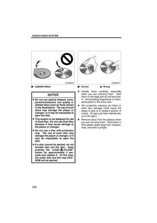 AUDIO/VIDEO SYSTEM




      6U5B96X                                    6U5B97X


" Labeled discs                           " Correct             " Wrong

                                          D Handle discs carefully, especially
              NOTICE                        when you are inserting them. Hold
                                            them on the edge and do not bend the-
D Do not use special shaped, trans-         m. Avoid getting fingerprints on them,
  parent/translucent, low quality or        particularly on the shiny side.
  labeled discs such as those shown       D Dirt, scratches, warping, pin holes, or
  in the illustrations. The use of such     other disc damage could cause the
  discs may damage the player or            player to skip or to repeat a section of
  changer, or it may be impossible to       a track. (To see a pin hole, hold the disc
  eject the disc.                           up to the light.)
D This system is not designed for use     D Remove discs from the players when
  of Dual Disc. Do not use Dual Disc        you are not using them. Store them in
  because it may cause damage to            their plastic cases away from moisture,
  the player or changer.                    heat, and direct sunlight.
D Do not use a disc with protection
  ring. The use of such disc may
  damage the player or changer, or it
  may be impossible to eject the
  disc.
D If a disc cannot be ejected, do not
  forcibly take out the disc. Keep
  pushing the “LOAD·          /CLOSE”
  button for approximately 5 sec-
  onds and release it. At this time,
  the audio disc and the map DVD−
  ROM will be ejected.




246
 