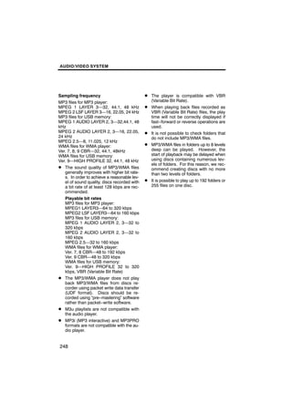 AUDIO/VIDEO SYSTEM




Sampling frequency                            D The player is compatible with VBR
MP3 files for MP3 player:                         (Variable Bit Rate).
MPEG 1 LAYER 3—32, 44.1, 48 kHz               D   When playing back files recorded as
MPEG 2 LSF LAYER 3—16, 22.05, 24 kHz              VBR (Variable Bit Rate) files, the play
MP3 files for USB memory:                         time will not be correctly displayed if
MPEG 1 AUDIO LAYER 2, 3—32,44.1, 48               fast−forward or reverse operations are
kHz                                               used.
MPEG 2 AUDIO LAYER 2, 3—16, 22.05,            D   It is not possible to check folders that
24 kHz                                            do not include MP3/WMA files.
MPEG 2.5—8, 11.025, 12 kHz
WMA files for WMA player:                     D   MP3/WMA files in folders up to 8 levels
Ver. 7, 8, 9 CBR—32, 44.1, 48kHz                  deep can be played. However, the
WMA files for USB memory:                         start of playback may be delayed when
Ver. 9—HIGH PROFILE 32, 44.1, 48 kHz              using discs containing numerous lev-
                                                  els of folders. For this reason, we rec-
D The sound quality of MP3/WMA files              ommend creating discs with no more
   generally improves with higher bit rate-       than two levels of folders.
   s. In order to achieve a reasonable lev-
   el of sound quality, discs recorded with   D   It is possible to play up to 192 folders or
   a bit rate of at least 128 kbps are rec-       255 files on one disc.
   ommended.
   Playable bit rates
   MP3 files for MP3 player:
   MPEG1 LAYER3—64 to 320 kbps
   MPEG2 LSF LAYER3—64 to 160 kbps
   MP3 files for USB memory:
   MPEG 1 AUDIO LAYER 2, 3—32 to
   320 kbps
   MPEG 2 AUDIO LAYER 2, 3—32 to
   160 kbps
   MPEG 2.5—32 to 160 kbps
   WMA files for WMA player:
   Ver. 7, 8 CBR—48 to 192 kbps
   Ver. 9 CBR—48 to 320 kbps
   WMA files for USB memory:
   Ver. 9—HIGH PROFILE 32 to 320
   kbps, VBR (Variable Bit Rate)
D The MP3/WMA player does not play
   back MP3/WMA files from discs re-
   corder using packet write data transfer
   (UDF format). Discs should be re-
   corded using “pre−mastering” software
   rather than packet−write software.
D M3u playlists are not compatible with
   the audio player.
D MP3i (MP3 interactive) and MP3PRO
   formats are not compatible with the au-
   dio player.


248
 
