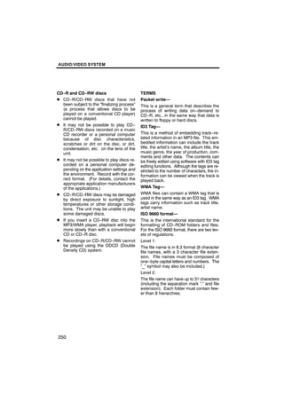 AUDIO/VIDEO SYSTEM




CD−R and CD−RW discs                         TERMS
D CD−R/CD−RW discs that have not             Packet write—
  been subject to the “finalizing process”   This is a general term that describes the
  (a process that allows discs to be         process of writing data on−demand to
  played on a conventional CD player)        CD−R, etc., in the same way that data is
  cannot be played.                          written to floppy or hard discs.
D It may not be possible to play CD−         ID3 Tag—
  R/CD−RW discs recorded on a music
  CD recorder or a personal computer         This is a method of embedding track−re-
  because of disc characteristics,           lated information in an MP3 file. This em-
  scratches or dirt on the disc, or dirt,    bedded information can include the track
  condensation, etc. on the lens of the      title, the artist’s name, the album title, the
  unit.                                      music genre, the year of production, com-
                                             ments and other data. The contents can
D It may not be possible to play discs re-   be freely edited using software with ID3 tag
  corded on a personal computer de-          editing functions. Although the tags are re-
  pending on the application settings and    stricted to the number of characters, the in-
  the environment. Record with the cor-      formation can be viewed when the track is
  rect format. (For details, contact the     played back.
  appropriate application manufacturers
  of the applications.)                      WMA Tag—
D CD−R/CD−RW discs may be damaged            WMA files can contain a WMA tag that is
  by direct exposure to sunlight, high       used in the same way as an ID3 tag. WMA
  temperatures or other storage condi-       tags carry information such as track title,
  tions. The unit may be unable to play      artist name.
  some damaged discs.                        ISO 9660 format—
D If you insert a CD−RW disc into the        This is the international standard for the
  MP3/WMA player, playback will begin        formatting of CD−ROM folders and files.
  more slowly than with a conventional       For the ISO 9660 format, there are two lev-
  CD or CD−R disc.                           els of regulations.
D Recordings on CD−R/CD−RW cannot            Level 1:
  be played using the DDCD (Double           The file name is in 8.3 format (8 character
  Density CD) system.                        file names, with a 3 character file exten-
                                             sion. File names must be composed of
                                             one−byte capital letters and numbers. The
                                             “_” symbol may also be included.)
                                             Level 2:
                                             The file name can have up to 31 characters
                                             (including the separation mark “.” and file
                                             extension). Each folder must contain few-
                                             er than 8 hierarchies.




250
 