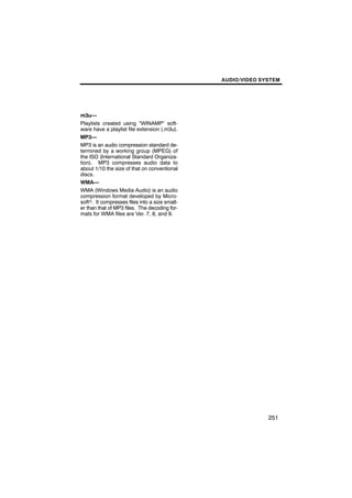 AUDIO/VIDEO SYSTEM




m3u—
Playlists created using “WINAMP” soft-
ware have a playlist file extension (.m3u).
MP3—
MP3 is an audio compression standard de-
termined by a working group (MPEG) of
the ISO (International Standard Organiza-
tion). MP3 compresses audio data to
about 1/10 the size of that on conventional
discs.
WMA—
WMA (Windows Media Audio) is an audio
compression format developed by Micro-
softr. It compresses files into a size small-
er than that of MP3 files. The decoding for-
mats for WMA files are Ver. 7, 8, and 9.




                                                              251
 