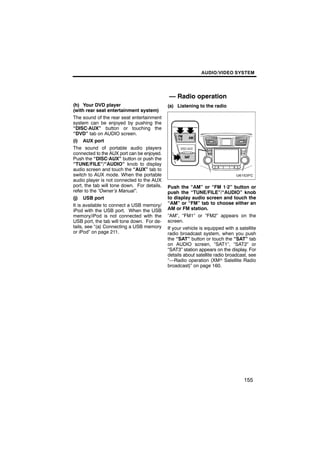 AUDIO/VIDEO SYSTEM




                                             — Radio operation
(h) Your DVD player                          (a) Listening to the radio
(with rear seat entertainment system)
The sound of the rear seat entertainment
system can be enjoyed by pushing the
“DISC·AUX” button or touching the
“DVD” tab on AUDIO screen.
(i) AUX port
The sound of portable audio players
connected to the AUX port can be enjoyed.
Push the “DISC·AUX” button or push the
“TUNE/FILE”/“AUDIO” knob to display
audio screen and touch the “AUX” tab to
switch to AUX mode. When the portable
audio player is not connected to the AUX
port, the tab will tone down. For details,   Push the “AM” or “FM 1·2” button or
refer to the “Owner’s Manual”.               push the “TUNE/FILE”/“AUDIO” knob
(j) USB port                                 to display audio screen and touch the
It is available to connect a USB memory/     “AM” or “FM” tab to choose either an
iPod with the USB port. When the USB         AM or FM station.
memory/iPod is not connected with the        “AM”, “FM1” or “FM2” appears on the
USB port, the tab will tone down. For de-    screen.
tails, see “(a) Connecting a USB memory      If your vehicle is equipped with a satellite
or iPod” on page 211.                        radio broadcast system, when you push
                                             the “SAT” button or touch the “SAT” tab
                                             on AUDIO screen, “SAT1”, “SAT2” or
                                             “SAT3” station appears on the display. For
                                             details about satellite radio broadcast, see
                                             “—Radio operation (XMr Satellite Radio
                                             broadcast)” on page 160.




                                                                                   155
 