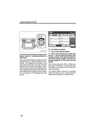 AUDIO/VIDEO SYSTEM




                                                          U6080GS

                                               (b) Presetting a station
                                               1. Tune in the desired station.
Turn the knob clockwise to step up the         2. Touch one of the touch−screen but-
station band or counterclockwise to            tons (1 — 6) you want and hold it until
step down.                                     a beep is heard. This sets the station to
                                               the touch−screen button and the fre-
Your radio automatically changes to stereo     quency appears on the touch−screen
reception when a stereo broadcast is re-       button.
ceived. “ST” appears on the screen. If the
signal becomes weak, the radio reduces         Each radio mode (AM, FM1 or FM2) can
the amount of channel separation to pre-       store up to 6 stations. To change the pre-
vent the weak signal from creating noise.      set station to a different one, follow the
If the signal becomes extremely weak, the      same procedure.
radio switches from stereo to mono recep-      The preset station memory is cancelled
tion. In this case, “ST” disappears from the   when the power source is interrupted by
screen.                                        battery disconnection or a blown fuse.




156
 