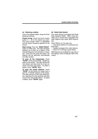 AUDIO/VIDEO SYSTEM




(c) Selecting a station                        (d) Radio Data System
Tune in the desired station using one of the   Your audio system is equipped with Radio
following methods.                             Data Systems (RDS). RDS mode pro-
Preset tuning: Touch the touch−screen          vides you to receive text messages from
button (1 — 6) for the station you want.       radio stations that utilize RDS transmit-
The touch−screen button is highlighted         ters.
and the station frequency appears on the       When RDS is on, the radio can
screen.                                        — only select stations of a particular pro-
Seek tuning: Push the “SEEK/TRACK”             gram type,
button on either side. The radio will begin    — display messages from radio stations,
seeking up or down for a station of the        — search for a stronger signal station.
nearest frequency and will stop on recep-      RDS features are available for use only on
tion. Each time you push the button, the       FM stations which broadcast RDS infor-
stations will be searched automatically        mation.
one after another.
To scan all the frequencies: Touch
“SCAN” on the screen briefly. “SCAN” ap-
pears on the screen. The radio will find the
next station and stay there for a few se-
conds, and then scan again. To select a
station, touch “SCAN” again.
To scan the preset stations: Touch
“SCAN” on the screen for longer than a
second. “P. SCAN” appears on the screen.
The radio will tune in the next preset sta-
tion, stay there for a few seconds, and then
move to the next preset station. To select
a station, touch “SCAN” again.




                                                                                    157
 