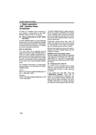 AUDIO/VIDEO SYSTEM

— Radio operation
(XMr Satellite Radio
broadcast)
To listen to a satellite radio broadcast in     The XMr Satellite Radio is solely responsi-
your vehicle, a subscription to the XMr         ble for the quality, availability and content
Satellite Radio service is necessary.           of the satellite radio services provided,
                                                which are subject to the terms and condi-
(a) How to subscribe to an XMr Satel-
                                                tions of the XMr Satellite Radio customer
      lite Radio
                                                service agreement.
An XMr Satellite Radio is a tuner designed
                                                Customers should have their radio ID
exclusively to receive broadcasts provided
                                                ready; the radio ID can be found by tuning
under a separate subscription. Availability
                                                to “channel 000” on the radio. For details,
is limited to the 48 contiguous U.S. states
                                                see “(b) Displaying the radio ID” below.
and some Canadian provinces.
                                                All fees and programming are the respon-
How to subscribe:
                                                sibility of the XMr Satellite Radio and are
You must enter into a separate service          subject to change.
agreement with the XMr Satellite Radio in
                                                Satellite tuner technology notice:
order to receive satellite broadcast pro-
                                                Toyota’s satellite radio tuners are awarded
gramming in the vehicle. Additional activa-
                                                Type Approval Certificates from XMr Sat-
tion and service subscription fees apply
                                                ellite Radio Inc. as proof of compatibility
that are not included in the purchase price
                                                with the services offered by the XMr Satel-
of the vehicle and optional digital satellite
                                                lite Radio.
tuner.
                                                (b) Displaying the radio ID
For complete information on subscription
rates and terms, or to subscribe to the XMr     Each XMr tuner is identified with a unique
Satellite Radio.                                radio ID. You will need the radio ID when
                                                activating XMr service or when reporting
U.S.A.—
                                                a problem.
Visit on the web at www.xmradio.com or
call 1−800−967−2346.                            If you select the “CH 000” using the
                                                “TUNE/FILE”/“AUDIO” knob, the ID
Canada—
                                                code of 8 alphanumeric characters ap-
Visit on the web at www.xmradio.ca or call
                                                pears. If you select another channel, dis-
1−877−438−9677.
                                                play of the ID code is canceled. The chan-
                                                nel(000) alternates the display between
                                                the radio ID and the specific radio ID code.




160
 