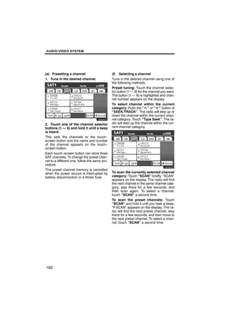 AUDIO/VIDEO SYSTEM




(e) Presetting a channel                       (f) Selecting a channel
1. Tune in the desired channel.                Tune in the desired channel using one of
                                               the following methods.
                                               Preset tuning: Touch the channel selec-
                                               tor button (1 — 6) for the channel you want.
                                               The button (1 — 6) is highlighted and chan-

        U6082GS
                                               nel number appears on the display.
                                               To select channel within the current
                                               category: Push the “ ” or “ ” button of
                                               “SEEK/TRACK”. The radio will step up or
                                               down the channel within the current chan-
                                               nel category. Touch “Type Seek”. The ra-
2. Touch one of the channel selector           dio will step up the channel within the cur-
buttons (1 — 6) and hold it until a beep       rent channel category.
is heard.
This sets the channels to the touch−
screen button and the name and number
of the channel appears on the touch−
screen button.
Each touch−screen button can store three
                                                       U6082GS
SAT channels. To change the preset chan-
nel to a different one, follow the same pro-
cedure.
The preset channel memory is cancelled
when the power source is interrupted by        To scan the currently selected channel
battery disconnection or a blown fuse.         category: Touch “SCAN” briefly. “SCAN”
                                               appears on the display. The radio will find
                                               the next channel in the same channel cate-
                                               gory, stay there for a few seconds, and
                                               then scan again. To select a channel,
                                               touch “SCAN” a second time.
                                               To scan the preset channels: Touch
                                               “SCAN” and hold it until you hear a beep.
                                               “P.SCAN” appears on the display. The ra-
                                               dio will find the next preset channel, stay
                                               there for a few seconds, and then move to
                                               the next preset channel. To select a chan-
                                               nel, touch “SCAN” a second time.




162
 