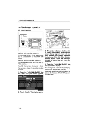 AUDIO/VIDEO SYSTEM




— CD changer operation
(a) Inserting discs




                                              3. The amber indicators at either side
                                              of the slot start blinking. When the indi-
Vehicles with smart key system—
                                              cators change to green, insert only one
The “ENGINE START STOP” switch must           disc. After the disc is loaded, the amber
be in ACCESSORY or IGNITION ON                indicators at either side of the slot start
mode.                                         blinking again. When the indicators
Vehicles without smart key system—            change to green, you can insert the
                                              next disc.
The engine switch must be in the “ACC” or
“ON” position.                        4. Push the “LOAD·           / CLOSE” but-
                                      ton to close the display.
Your CD changer can store up to 4 discs.
                                      The changer will automatically start play-
You can set a disc at the lowest empty disc
number.                               ing from the last disc you inserted.
                                      If the label faces down, the disc cannot be
1. Push the “LOAD·      / CLOSE” but-
                                      played. In this case, “Check CD” appears
ton. The “Load·Eject” screen appears.
                                      on the screen.




        U6066GS

2. Touch “Load”. The display opens.




166
 