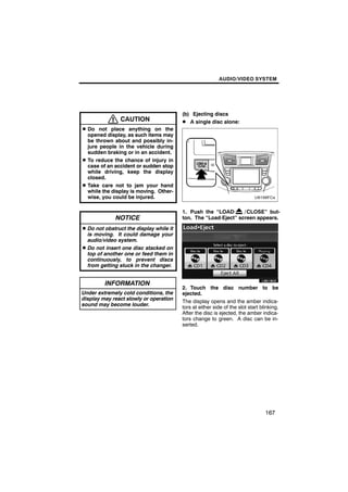AUDIO/VIDEO SYSTEM




                                         (b) Ejecting discs
               CAUTION                   D A single disc alone:
D Do not place anything on the
  opened display, as such items may
  be thrown about and possibly in-
  jure people in the vehicle during
  sudden braking or in an accident.
D To reduce the chance of injury in
  case of an accident or sudden stop
  while driving, keep the display
  closed.
D Take care not to jam your hand
  while the display is moving. Other-
  wise, you could be injured.

                                         1. Push the “LOAD·      / CLOSE” but-
             NOTICE                      ton. The “Load·Eject” screen appears.

D Do not obstruct the display while it
  is moving. It could damage your
  audio/video system.
D Do not insert one disc stacked on
  top of another one or feed them in
  continuously, to prevent discs
                                                 U6019GS
  from getting stuck in the changer.


         INFORMATION
                                         2. Touch the disc number to be
Under extremely cold conditions, the     ejected.
display may react slowly or operation
                                         The display opens and the amber indica-
sound may become louder.
                                         tors at either side of the slot start blinking.
                                         After the disc is ejected, the amber indica-
                                         tors change to green. A disc can be in-
                                         serted.




                                                                                 167
 