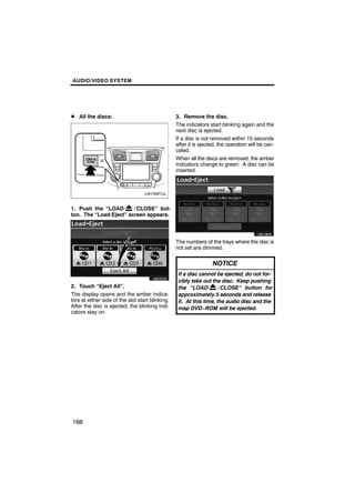 AUDIO/VIDEO SYSTEM




D All the discs:                                  3. Remove the disc.
                                                  The indicators start blinking again and the
                                                  next disc is ejected.
                                                  If a disc is not removed within 15 seconds
                                                  after it is ejected, the operation will be can-
                                                  celed.
                                                  When all the discs are removed, the amber
                                                  indicators change to green. A disc can be
                                                  inserted.




1. Push the “LOAD·      / CLOSE” but-                     U6018GS
ton. The “Load·Eject” screen appears.




                                                  The numbers of the trays where the disc is
        U6020GS                                   not set are dimmed.

                                                                   NOTICE
                                                   If a disc cannot be ejected, do not for-
                                                   cibly take out the disc. Keep pushing
2. Touch “Eject All”.                              the “LOAD·         / CLOSE” button for
The display opens and the amber indica-            approximately 5 seconds and release
tors at either side of the slot start blinking.    it. At this time, the audio disc and the
After the disc is ejected, the blinking indi-      map DVD−ROM will be ejected.
cators stay on.




168
 