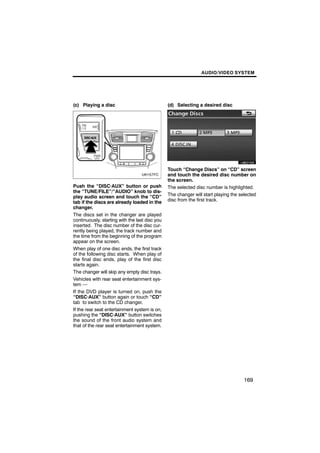 AUDIO/VIDEO SYSTEM




(c) Playing a disc                              (d) Selecting a desired disc




                                                        U6021GS

                                                Touch “Change Discs” on “CD” screen
                                                and touch the desired disc number on
                                                the screen.
Push the “DISC·AUX” button or push              The selected disc number is highlighted.
the “TUNE/FILE”/“AUDIO” knob to dis-
play audio screen and touch the “CD”            The changer will start playing the selected
tab if the discs are already loaded in the      disc from the first track.
changer.
The discs set in the changer are played
continuously, starting with the last disc you
inserted. The disc number of the disc cur-
rently being played, the track number and
the time from the beginning of the program
appear on the screen.
When play of one disc ends, the first track
of the following disc starts. When play of
the final disc ends, play of the first disc
starts again.
The changer will skip any empty disc trays.
Vehicles with rear seat entertainment sys-
tem —
If the DVD player is turned on, push the
“DISC·AUX” button again or touch “CD”
tab to switch to the CD changer.
If the rear seat entertainment system is on,
pushing the “DISC·AUX” button switches
the sound of the front audio system and
that of the rear seat entertainment system.




                                                                                     169
 