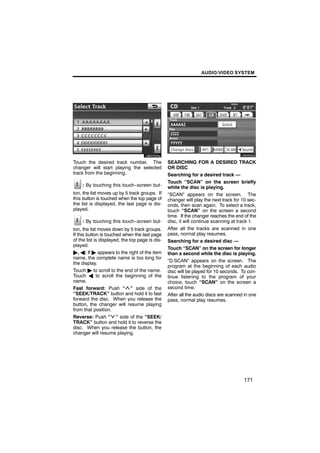AUDIO/VIDEO SYSTEM




                                                         U6093GS

Touch the desired track number. The              SEARCHING FOR A DESIRED TRACK
changer will start playing the selected          OR DISC
track from the beginning.                        Searching for a desired track —
                                                 Touch “SCAN” on the screen briefly
    : By touching this touch−screen but-         while the disc is playing.
ton, the list moves up by 5 track groups. If     “SCAN” appears on the screen. The
this button is touched when the top page of      changer will play the next track for 10 sec-
the list is displayed, the last page is dis-     onds, then scan again. To select a track,
played.                                          touch “SCAN” on the screen a second
                                                 time. If the changer reaches the end of the
    : By touching this touch−screen but-         disc, it will continue scanning at track 1.
ton, the list moves down by 5 track groups.      After all the tracks are scanned in one
If this button is touched when the last page     pass, normal play resumes.
of the list is displayed, the top page is dis-   Searching for a desired disc —
played.
                                                 Touch “SCAN” on the screen for longer
", A: If " appears to the right of the item      than a second while the disc is playing.
name, the complete name is too long for
                                                 “D.SCAN” appears on the screen. The
the display.
                                                 program at the beginning of each audio
Touch " to scroll to the end of the name.        disc will be played for 10 seconds. To con-
Touch A to scroll the beginning of the           tinue listening to the program of your
name.                                            choice, touch “SCAN” on the screen a
Fast forward: Push “ ” side of the               second time.
“SEEK/TRACK” button and hold it to fast          After all the audio discs are scanned in one
forward the disc. When you release the           pass, normal play resumes.
button, the changer will resume playing
from that position.
Reverse: Push “ ” side of the “SEEK/
TRACK” button and hold it to reverse the
disc. When you release the button, the
changer will resume playing.




                                                                                      171
 