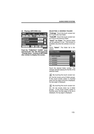 AUDIO/VIDEO SYSTEM




(f)   Playing a MP3/WMA disc             SELECTING A DESIRED FOLDER
                                         “FolderY”: Touch this touch−screen but-
                                         ton to go to the next folder.
                                         “FolderB”: Touch this touch−screen but-
                                         ton to go to the previous folder.
        U6095GS                          “Select” for Folder: The desired folder
                                         can be selected in a list. This function is
                                         available only when the vehicle is not mov-
                                         ing.
                                         Touch “Select”. The folder list is dis-
                                         played.
Push the “TUNE/FILE”/“AUDIO” knob
and touch the “CD” tab, then touch the
“Change Discs”. Choose an MP3/WMA
disc number to display this screen.

                                                 U6026GS

                                         Touch the desired folder number. The
                                         changer will start playing the first file of the
                                         selected folder.

                                              : By touching this touch−screen but-
                                         ton, the list moves up by 5 folder groups.
                                         If this touch−screen button is touched
                                         when the top page of the list is displayed,
                                         the last page is displayed.

                                              : By touching this touch−screen but-
                                         ton, the list moves down by 5 folder
                                         groups. If this touch−screen button is
                                         touched when the last page of the list is
                                         displayed, the top page is displayed.




                                                                                  173
 