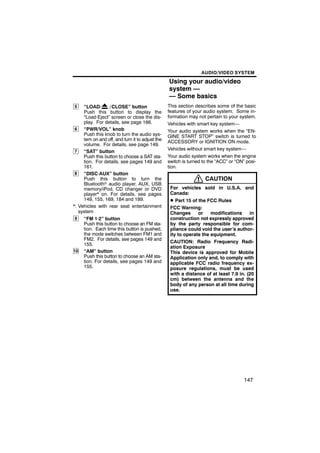 AUDIO/VIDEO SYSTEM

                                                 Using your audio/video
                                                 system —
                                                 — Some basics
5    “LOAD·       / CLOSE” button                This section describes some of the basic
     Push this button to display the             features of your audio system. Some in-
     “Load·Eject” screen or close the dis-       formation may not pertain to your system.
     play. For details, see page 166.            Vehicles with smart key system—
 6   “PWR/VOL” knob                              Your audio system works when the “EN-
     Push this knob to turn the audio sys-       GINE START STOP” switch is turned to
     tem on and off, and turn it to adjust the   ACCESSORY or IGNITION ON mode.
     volume. For details, see page 149.
                                                 Vehicles without smart key system—
 7   “SAT” button
     Push this button to choose a SAT sta-       Your audio system works when the engine
     tion. For details, see pages 149 and        switch is turned to the “ACC” or “ON” posi-
     161.                                        tion.
 8   “DISC·AUX” button
     Push this button to turn the                                  CAUTION
     Bluetoothr audio player, AUX, USB
     memory/iPod, CD changer or DVD               For vehicles sold in U.S.A. and
     player* on. For details, see pages           Canada:
     149, 155, 169, 184 and 189.                  D Part 15 of the FCC Rules
*: Vehicles with rear seat entertainment          FCC Warning:
   system                                         Changes      or    modifications     in
 9   “FM 1·2” button                              construction not expressly approved
     Push this button to choose an FM sta-        by the party responsible for com-
     tion. Each time this button is pushed,       pliance could void the user’s author-
     the mode switches between FM1 and            ity to operate the equipment.
     FM2. For details, see pages 149 and
                                                  CAUTION: Radio Frequency Radi-
     155.
                                                  ation Exposure
10 “AM” button                                    This device is approved for Mobile
     Push this button to choose an AM sta-        Application only and, to comply with
     tion. For details, see pages 149 and         applicable FCC radio frequency ex-
     155.                                         posure regulations, must be used
                                                  with a distance of at least 7.9 in. (20
                                                  cm) between the antenna and the
                                                  body of any person at all time during
                                                  use.




                                                                                      147
 
