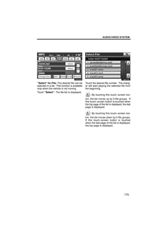 AUDIO/VIDEO SYSTEM




        U6095GS                                          U6027GS

“Select” for File: The desired file can be       Touch the desired file number. The chang-
selected in a list. This function is available   er will start playing the selected file from
only when the vehicle is not moving.             the beginning.
Touch “Select”. The file list is displayed.
                                                     : By touching this touch−screen but-
                                                 ton, the list moves up by 5 file groups. If
                                                 this touch−screen button is touched when
                                                 the top page of the list is displayed, the last
                                                 page is displayed.

                                                     : By touching this touch−screen but-
                                                 ton, the list moves down by 5 file groups.
                                                 If this touch−screen button is touched
                                                 when the last page of the list is displayed,
                                                 the top page is displayed.




                                                                                         175
 