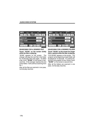 AUDIO/VIDEO SYSTEM




        U6096GS                                         U6097GS

SEARCHING FOR A DESIRED FILE                    SEARCHING FOR A DESIRED FOLDER
Touch “SCAN” on the screen briefly              Touch “SCAN” on the screen for longer
while the disc is playing.                      than a second while the disc is playing.
“SCAN” appears on the screen. The               “FLD.SCAN” appears on the screen. The
changer will play the next file in the folder   program at the beginning of each folder will
for 10 seconds, then scan again. To select      be played for 10 seconds. To continue lis-
a file, touch “SCAN” on the screen a sec-       tening to the program of your choice, touch
ond time. If the changer reaches the end        “SCAN” on the screen a second time.
of the folder, it will continue scanning from   After all the folders are scanned in one
file 1.                                         pass, normal play resumes.
After all the files are scanned in one pass,
normal play resumes.




176
 