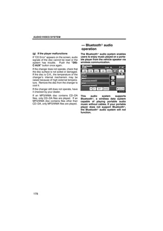 AUDIO/VIDEO SYSTEM


                                              — Bluetoothr audio
                                              operation
(g) If the player malfunctions                The Bluetoothr audio system enables
If “CD Error” appears on the screen, audio    users to enjoy music played on a porta-
signals of the disc cannot be read or the     ble player from the vehicle speaker via
system has trouble. Push the “DIS-            wireless communication.
C·AUX” button once again.
If the changer does not operate, check that
the disc surface is not soiled or damaged.
If the disc is O.K., the temperature of the
changer’s internal mechanism may be
raised because of high external tempera-
ture. Remove the disc from the changer to
cool it.
If the changer still does not operate, have
it checked by your dealer.
If an MP3/WMA disc contains CD−DA             This    audio    system      supports
files, only CD−DA files are played. If an     Bluetoothr, a wireless data system
MP3/WMA disc contains files other than        capable of playing portable audio
CD−DA, only MP3/WMA files are played.         music without cables. If your portable
                                              player does not support Bluetoothr,
                                              the Bluetoothr audio system will not
                                              function.




178
 