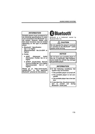 AUDIO/VIDEO SYSTEM




            INFORMATION
Portable players must correspond to
the following specifications in order    Bluetooth is a trademark owned by
to be connected to the Bluetoothr au-    Bluetooth SIG. Inc.
dio system. However, please note
that some functions may be limited                       CAUTION
depending on the type of portable
player.                                  Do not operate the player’s controls
D Bluetoothr Specification               or connect to the Bluetoothr audio
  Ver.1.1 or higher                      system while driving.
  (Recommended: Ver.2.0+EDR or
  higher)
D Profile                                              NOTICE
  D A2DP       (Advanced      Audio      Do not leave your portable player in
    Distribution Profile) Ver.1.0 or     the car. In particular, high tempera-
    higher                               tures inside the vehicle may damage
  D AVRCP (Audio/Video Remote            the portable player.
    Control Profile) Ver.1.0 or higher
    (Recommended: Ver.1.3 or
    higher)                                       INFORMATION
Please go to “http://www.toyota.         D In the following conditions, the
letstalk.com/” to find approved            system may not function.
Bluetoothr phones for this system.
                                           D The portable player is turned off.
                                           D The portable player is not con-
                                              nected.
                                           D The portable player has a low bat-
                                              tery.
                                         D It may take time, the phone connec-
                                           tion is carried out during
                                           Bluetoothr audio play.




                                                                          179
 