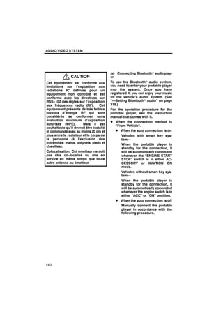 AUDIO/VIDEO SYSTEM




                                          (a) Connecting Bluetoothr audio play-
                CAUTION                   er
Cet équipement est conforme aux           To use the Bluetoothr audio system,
limitations sur l’exposition aux          you need to enter your portable player
radiations IC définies pour un            into the system. Once you have
équipement non contrôlé et est            registered it, you can enjoy your music
conforme avec les directives sur          on the vehicle’s audio system. (See
RSS−102 des règles sur l’exposition       “—Setting Bluetoothr audio” on page
aux fréquences radio (RF).         Cet    319.)
équipement présente de très faibles       For the operation procedure for the
niveaux d’énergie RF qui sont             portable player, see the instruction
considérés se conformer sans              manual that comes with it.
évaluation maximum d’exposition           D When the connection method is
autorisée (MPE).        Mais il est          “From Vehicle”.
souhaitable qu’il devrait être installé
et commandé avec au moins 20 cm et           D When the auto connection is on
plus entre le radiateur et le corps de           Vehicles with smart key sys-
la personne (à l’exclusion des                   tem—
extrémités: mains, poignets, pieds et
                                                 When the portable player is
chevilles).
                                                 standby for the connection, it
Colocalisation: Cet émetteur ne doit             will be automatically connected
pas être co−localisé ou mis en                   whenever the “ENGINE START
service en même temps que toute                  STOP” switch is in either AC-
autre antenne ou émetteur.                       CESSORY or IGNITION ON
                                                 mode.
                                                 Vehicles without smart key sys-
                                                 tem—
                                                 When the portable player is
                                                 standby for the connection, it
                                                 will be automatically connected
                                                 whenever the engine switch is in
                                                 either “ACC” or “ON” position.
                                             D When the auto connection is off
                                                 Manually connect the portable
                                                 player in accordance with the
                                                 following procedure.




182
 