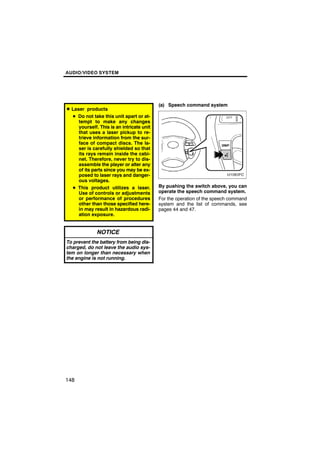 AUDIO/VIDEO SYSTEM




                                          (a) Speech command system
D Laser products
  D Do not take this unit apart or at-
    tempt to make any changes
    yourself. This is an intricate unit
    that uses a laser pickup to re-
    trieve information from the sur-
    face of compact discs. The la-
    ser is carefully shielded so that
    its rays remain inside the cabi-
    net. Therefore, never try to dis-
    assemble the player or alter any
    of its parts since you may be ex-
    posed to laser rays and danger-
    ous voltages.
  D This product utilizes a laser.        By pushing the switch above, you can
    Use of controls or adjustments        operate the speech command system.
    or performance of procedures          For the operation of the speech command
    other than those specified here-      system and the list of commands, see
    in may result in hazardous radi-      pages 44 and 47.
    ation exposure.


             NOTICE
To prevent the battery from being dis-
charged, do not leave the audio sys-
tem on longer than necessary when
the engine is not running.




148
 