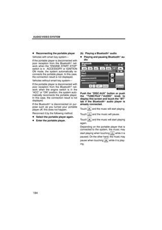 AUDIO/VIDEO SYSTEM




D Reconnecting the portable player            (b) Playing a Bluetoothr audio
Vehicles with smart key system—               D Playing and pausing Bluetoothr au-
If the portable player is disconnected with      dio
poor reception from the Bluetoothr net-
work when the “ENGINE START STOP”
switch is in ACCESSORY or IGNITION
ON mode, the system automatically re-
connects the portable player. In this case,
the connection result is not displayed.
Vehicles without smart key system—
If the portable player is disconnected with
poor reception from the Bluetoothr net-
work when the engine switch is in the
“ACC” or “ON” position, the system auto-      Push the “DISC·AUX” button or push
matically reconnects the portable player.     the “TUNE/FILE”/“AUDIO” knob to
In this case, the connection result is not    display this screen and touch the “BT”
displayed.                                    tab if the Bluetoothr audio player is
If the Bluetoothr is disconnected on pur-     already connected.
pose such as you turned your portable
player off, this does not happen.             Touch      and the music will start playing.
Reconnect it by the following method.         Touch      and the music will pause.
D Select the portable player again.
D Enter the portable player.                  Touch     and the music will start playing
                                              again.
                                              Depending on the portable player that is
                                              connected to the system, the music may
                                              start playing when touching     while it is
                                              paused. On the other hand, the music may
                                              pause when touching       while it is play-
                                              ing.




184
 