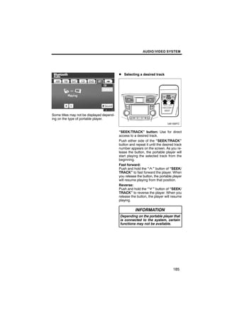 AUDIO/VIDEO SYSTEM




                                           D Selecting a desired track




Some titles may not be displayed depend-
ing on the type of portable player.


                                           “SEEK/TRACK” button: Use for direct
                                           access to a desired track.
                                           Push either side of the “SEEK/TRACK”
                                           button and repeat it until the desired track
                                           number appears on the screen. As you re-
                                           lease the button, the portable player will
                                           start playing the selected track from the
                                           beginning.
                                           Fast forward:
                                           Push and hold the “ ” button of “SEEK/
                                           TRACK” to fast forward the player. When
                                           you release the button, the portable player
                                           will resume playing from that position.
                                           Reverse:
                                           Push and hold the “ ” button of “SEEK/
                                           TRACK” to reverse the player. When you
                                           release the button, the player will resume
                                           playing.

                                                      INFORMATION
                                            Depending on the portable player that
                                            is connected to the system, certain
                                            functions may not be available.




                                                                                 185
 
