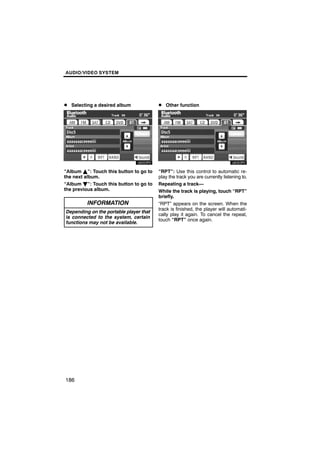 AUDIO/VIDEO SYSTEM




D Selecting a desired album             D Other function




“Album Y”: Touch this button to go to   “RPT”: Use this control to automatic re-
the next album.                         play the track you are currently listening to.
“Album B”: Touch this button to go to   Repeating a track—
the previous album.                     While the track is playing, touch “RPT”
                                        briefly.
         INFORMATION                    “RPT” appears on the screen. When the
                                        track is finished, the player will automati-
Depending on the portable player that
                                        cally play it again. To cancel the repeat,
is connected to the system, certain
                                        touch “RPT” once again.
functions may not be available.




186
 