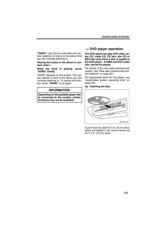 AUDIO/VIDEO SYSTEM




                                               — DVD player operation
“RAND”: Use this for automatic and ran-        The DVD player can play DVD video, au-
dom selection of tracks on the album that      dio CD, video CD, CD text, dts−CD or
you are currently listening to.                MP3 disc only when a disc is loaded in
Playing the tracks in the album in ran-        the DVD player. A WMA and DVD audio
dom order—                                     disc cannot be played.
While the track is playing, touch              For details of the rear seat entertainment
“RAND” briefly.                                system, see “Rear seat entertainment sys-
                                               tem features” on page 221.
“RAND” appears on the screen. The sys-
tem selects a track in the album you are       For appropriate discs for this player, see
currently listening to. To cancel this func-   “Audio/video system operating hints” on
tion, touch “RAND” once again.                 page 242.
                                               (a) Inserting the disc
           INFORMATION
 Depending on the portable player that
 is connected to the system, certain
 functions may not be available.




                                               A port must be used for 3 in. (8 cm) discs
                                               which are loaded in the same manner as
                                               for 4.7 in. (12 cm) discs.




                                                                                   187
 