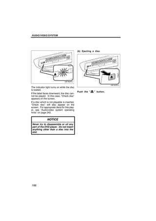 AUDIO/VIDEO SYSTEM




                                               (b) Ejecting a disc




The indicator light turns on while the disc
is loaded.
                                               Push the “    ” button.
If the label faces downward, the disc can-
not be played. In this case, “Check disc”
appears on the screen.
If a disc which is not playable is inserted,
“Check disc” will also appear on the
screen. For appropriate discs for this play-
er, see “Audio/video system operating
hints” on page 242.

                NOTICE
 Never try to disassemble or oil any
 part of the DVD player. Do not insert
 anything other than a disc into the
 slot.




188
 