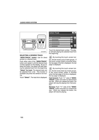 AUDIO/VIDEO SYSTEM




                                                        U6041GS

                                                Touch the desired track number. The play-
                                                er will start playing the selected track from
                                                the beginning.
SELECTING A DESIRED TRACK
“SEEK/TRACK” button: Use for direct                 : By touching this touch−screen but-
access to a desired track.                      ton, the list moves up by 5 track groups. If
Push either side of the “SEEK/TRACK”            this touch−screen button is touched when
button and repeat it until the desired track    the top page of the list is displayed, the last
number appears on the display. As you re-       page is displayed.
lease the button, the player will start play-
ing the selected track from the beginning.          : By touching this touch−screen but-
“Select” for track: The desired track can       ton, the list moves down by 5 track groups.
be selected from a list. This function is       If this touch−screen button is touched
available only when the vehicle is not mov-     when the last page of the list is displayed,
ing.                                            the top page is displayed.
Touch “Select”. The track list is displayed.    Fast forward: Push “ ” side of “SEEK/
                                                TRACK” button and hold it to fast forward
                                                the disc. When you release the button, the
                                                player will resume playing from that posi-
                                                tion.
                                                Reverse: Push “ ” side of the “SEEK/
                                                TRACK” button and hold it to reverse the
                                                disc. When you release the button, the
                                                player will resume playing.




190
 