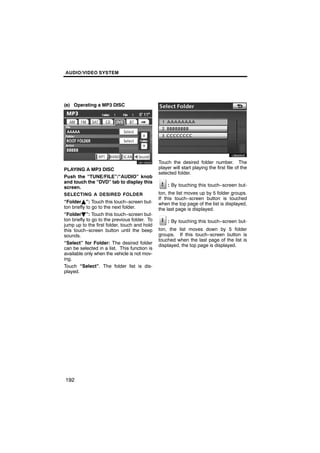 AUDIO/VIDEO SYSTEM




(e) Operating a MP3 DISC




                                                       U6045GS
        U6105GS

                                               Touch the desired folder number. The
PLAYING A MP3 DISC                             player will start playing the first file of the
                                               selected folder.
Push the “TUNE/FILE”/“AUDIO” knob
and touch the “DVD” tab to display this
screen.                                            : By touching this touch−screen but-
SELECTING A DESIRED FOLDER                     ton, the list moves up by 5 folder groups.
                                               If this touch−screen button is touched
“FolderY”: Touch this touch−screen but-        when the top page of the list is displayed,
ton briefly to go to the next folder.          the last page is displayed.
“FolderB”: Touch this touch−screen but-
ton briefly to go to the previous folder. To       : By touching this touch−screen but-
jump up to the first folder, touch and hold
this touch−screen button until the beep        ton, the list moves down by 5 folder
sounds.                                        groups. If this touch−screen button is
                                               touched when the last page of the list is
“Select” for Folder: The desired folder        displayed, the top page is displayed.
can be selected in a list. This function is
available only when the vehicle is not mov-
ing.
Touch “Select”. The folder list is dis-
played.




192
 
