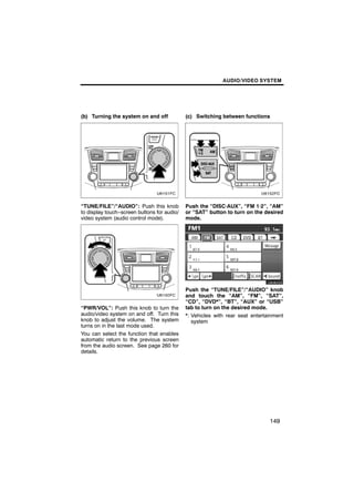 AUDIO/VIDEO SYSTEM




(b) Turning the system on and off            (c) Switching between functions




“TUNE/FILE”/“AUDIO”: Push this knob          Push the “DISC·AUX”, “FM 1·2”, “AM”
to display touch−screen buttons for audio/   or “SAT” button to turn on the desired
video system (audio control mode).           mode.




                                                    U6080GS

                                             Push the “TUNE/FILE”/“AUDIO” knob
                                             and touch the “AM”, “FM”, “SAT”,
                                             “CD”, “DVD*”, “BT”, “AUX” or “USB”
“PWR/VOL”: Push this knob to turn the        tab to turn on the desired mode.
audio/video system on and off. Turn this     *: Vehicles with rear seat entertainment
knob to adjust the volume. The system           system
turns on in the last mode used.
You can select the function that enables
automatic return to the previous screen
from the audio screen. See page 260 for
details.




                                                                               149
 