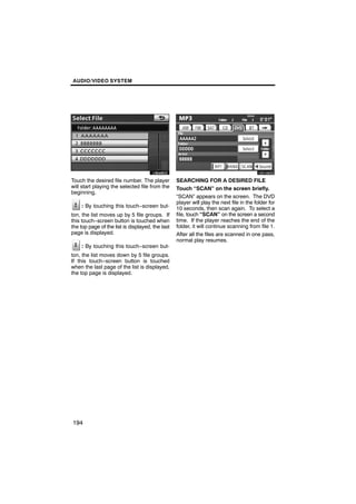 AUDIO/VIDEO SYSTEM




        U6046GS                                           U6106GS

Touch the desired file number. The player         SEARCHING FOR A DESIRED FILE
will start playing the selected file from the     Touch “SCAN” on the screen briefly.
beginning.
                                                  “SCAN” appears on the screen. The DVD
                                                  player will play the next file in the folder for
    : By touching this touch−screen but-          10 seconds, then scan again. To select a
ton, the list moves up by 5 file groups. If       file, touch “SCAN” on the screen a second
this touch−screen button is touched when          time. If the player reaches the end of the
the top page of the list is displayed, the last   folder, it will continue scanning from file 1.
page is displayed.                                After all the files are scanned in one pass,
                                                  normal play resumes.
    : By touching this touch−screen but-
ton, the list moves down by 5 file groups.
If this touch−screen button is touched
when the last page of the list is displayed,
the top page is displayed.




194
 