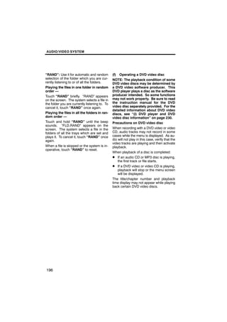 AUDIO/VIDEO SYSTEM




“RAND”: Use it for automatic and random         (f) Operating a DVD video disc
selection of the folder which you are cur-      NOTE: The playback condition of some
rently listening to or of all the folders.      DVD video discs may be determined by
Playing the files in one folder in random       a DVD video software producer. This
order —                                         DVD player plays a disc as the software
Touch “RAND” briefly. “RAND” appears            producer intended. So some functions
on the screen. The system selects a file in     may not work properly. Be sure to read
the folder you are currently listening to. To   the instruction manual for the DVD
cancel it, touch “RAND” once again.             video disc separately provided. For the
                                                detailed information about DVD video
Playing the files in all the folders in ran-    discs, see “(i) DVD player and DVD
dom order —                                     video disc information” on page 230.
Touch and hold “RAND” until the beep            Precautions on DVD video disc
sounds. “FLD.RAND” appears on the
screen. The system selects a file in the        When recording with a DVD video or video
folders of all the trays which are set and      CD, audio tracks may not record in some
plays it. To cancel it, touch “RAND” once       cases while the menu is displayed. As au-
again.                                          dio will not play in this case, verify that the
                                                video tracks are playing and then activate
When a file is skipped or the system is in-     playback.
operative, touch “RAND” to reset.
                                                When playback of a disc is completed:
                                                D If an audio CD or MP3 disc is playing,
                                                    the first track or file starts.
                                                D If a DVD video or video CD is playing,
                                                    playback will stop or the menu screen
                                                    will be displayed.
                                                The title/chapter number and playback
                                                time display may not appear while playing
                                                back certain DVD video discs.




196
 