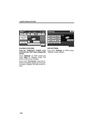 AUDIO/VIDEO SYSTEM




       U6084GS                                      U6051GS

PLAYING A DVD DISC                           DVD SETTINGS
Push the “TUNE/FILE”/“AUDIO” knob            If you touch “Settings” on “DVD” screen,
and touch the “DVD” tab to display this      “Settings” screen appears.
screen.
Touch “Settings” on “DVD” screen and
touch “Wide” on “Settings” screen. The
screen mode can be changed.
If you touch “Full Screen” when the ve-
hicle is completely stopped and the park-
ing brake is applied, the video screen re-
turns.




198
 