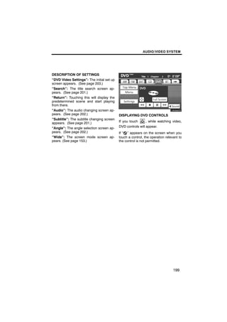 AUDIO/VIDEO SYSTEM




DESCRIPTION OF SETTINGS
“DVD Video Settings”: The initial set up
screen appears. (See page 203.)
“Search”: The title search screen ap-
pears. (See page 201.)                            U6084GS
“Return”: Touching this will display the
predetermined scene and start playing
from there.
“Audio”: The audio changing screen ap-
pears. (See page 202.)                     DISPLAYING DVD CONTROLS
“Subtitle”: The subtitle changing screen
appears. (See page 201.)                   If you touch     , while watching video,
“Angle”: The angle selection screen ap-    DVD controls will appear.
pears. (See page 202.)                     If “ ” appears on the screen when you
“Wide”: The screen mode screen ap-         touch a control, the operation relevant to
pears. (See page 153.)                     the control is not permitted.




                                                                               199
 