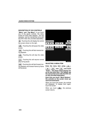 AUDIO/VIDEO SYSTEM




DESCRIPTION OF DVD CONTROLS
“Menu” and “Top Menu”: If you touch
any of the above controls, the menu
screen for DVD video appears. (For the
operation, see the manual that come with
the DVD video disc provided separately.)               U6052GS
    : Touching this will display the control
key screen shown on the right.

     : Touching this will pause the video
screen.
       : Touching this will fast reverse dur-
ing playback.
     : Touching this will stop the video               U6053GS
screen.
      : Touching this will resume normal
play during pause.
                                                SELECTING A MENU ITEM
      : Touching this will fast forward dur-
ing playback and forward frame by frame         Enter the menu item using              ,
during pause.                                           ,       and          and touch
                                                “Enter”. The player starts playing vid-
                                                eo for that menu item. (For details, see
                                                the manual that come with the DVD vid-
                                                eo disc provided separately.)
                                                Each time you touch “Move Buttons”,
                                                the controls on the screen move up-
                                                ward and downward.
                                                When you touch the screen, the controls
                                                will disappear. To display them again,
                                                touch the screen.
                                                When you touch           , the previous
                                                screen returns.




200
 