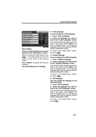 AUDIO/VIDEO SYSTEM




                                                D Audio language
                                                You can change the audio language.
                                                1. Touch “Audio Language”.

        U6058GS                                 2. Touch the language you want to
                                                hear on the “Audio Language” screen.
                                                If you cannot find the language you want to
                                                hear on this screen, touch “Other” and
                                                enter a language code. For the entry of
                                                language code, see the following “ENTER
SETUP MENU                                      AUDIO LANGUAGE CODE”.
There are initial setting touch−screen          To return to the “Setup Menu” screen,
buttons on the “Setup Menu” screen.             touch the         .
After you change the initial setting, touch     D Subtitle language
         . The initial setting screen will be   You can change the subtitle language.
turned off and return to the previous           1. Touch “Subtitle Language”.
screen.
                                                2. Touch a language you want to read
When “Default” is touched, all menus are        on the “Subtitle Language” screen.
initialized.
                                                If you cannot find the language you want to
The initial setting can be changed.             read on this screen, touch “Other” and
                                                enter a language code. For the entry of
                                                language code, see the following “ENTER
                                                AUDIO LANGUAGE CODE”.
                                                To return to the “Setup Menu” screen,
                                                touch the         .
                                                D DVD language
                                                You can change the language on the
                                                DVD video menu.
                                                1. Touch “DVD Language”.
                                                2. Touch the language you want to
                                                read on the “DVD Language” screen.
                                                If you cannot find the language you want to
                                                read on this screen, touch “Other” and
                                                enter a language code. For the entry of
                                                language code, see the following “ENTER
                                                AUDIO LANGUAGE CODE”.
                                                To return to the “Setup Menu” screen,
                                                touch         .




                                                                                     203
 