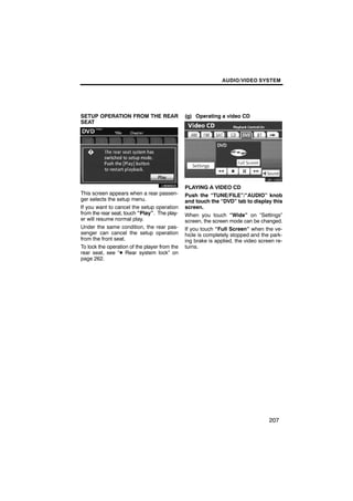 AUDIO/VIDEO SYSTEM




SETUP OPERATION FROM THE REAR                  (g) Operating a video CD
SEAT




        U6060GS                                       U6110GS

                                               PLAYING A VIDEO CD
This screen appears when a rear passen-        Push the “TUNE/FILE”/“AUDIO” knob
ger selects the setup menu.                    and touch the “DVD” tab to display this
If you want to cancel the setup operation      screen.
from the rear seat, touch “Play”. The play-    When you touch “Wide” on “Settings”
er will resume normal play.                    screen, the screen mode can be changed.
Under the same condition, the rear pas-        If you touch “Full Screen” when the ve-
senger can cancel the setup operation          hicle is completely stopped and the park-
from the front seat.                           ing brake is applied, the video screen re-
To lock the operation of the player from the   turns.
rear seat, see “D Rear system lock” on
page 262.




                                                                                   207
 