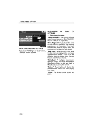 AUDIO/VIDEO SYSTEM




                                           DESCRIPTION          OF     VIDEO       CD
                                           SETTINGS
                                           D Controls on top page
                                           “Select Number”: The track or number
       U6062GS                             search screen appears. (See “SEARCH-
                                           ING BY TRACK” on page 210.)
                                           “Prev. Page”: When you touch this while
                                           the disc menu is displayed, the previous
                                           page appears on the screen. If you touch
                                           this while the player is playing video, the
DISPLAYING VIDEO CD SETTINGS               previous track is searched and played.
If you touch “Settings” on “DVD” screen,   “Next Page”: When you touch this while
“Settings” screen appears.                 the disc menu is displayed, the next page
                                           appears on the display. If you touch this
                                           while the player is playing video, the next
                                           track is searched and played.
                                           “Main/Sub”: A multiplex transmission
                                           changing control. The mode changes from
                                           Main/Sub to Main, to Sub and back to
                                           Main/Sub by touching this control.
                                           “Return”: Touching this will display the
                                           predetermined scene and start playing
                                           from there.
                                           “Wide”: The screen mode screen ap-
                                           pears.




208
 