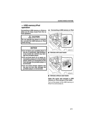 AUDIO/VIDEO SYSTEM


— USB memory/iPod
operation
Connecting a USB memory or iPod en-        (a) Connecting a USB memory or iPod
ables you to enjoy music from the ve-
hicle speakers.

                 CAUTION
 Do not operate the player’s controls
 or connect the USB memory or iPod
 while driving.


               NOTICE
 D Do not leave your portable player in
   the car. In particular, high tempera-   " Vehicles with seat heater
   tures inside the vehicle may dam-
   age the portable player.
 D Do not push down on or apply un-
   necessary pressure to the portable
   player while it is connected as this
   may damage the portable player or
   its terminal.
 D Do not insert foreign objects into
   the port as this may damage the
   portable player or its terminal.



                                           " Vehicles without seat heater

                                           Open the cover and connect a USB
                                           memory or iPod using an iPod cable.
                                           Turn on the power of the USB memory or
                                           iPod if it is not turned on.




                                                                            211
 