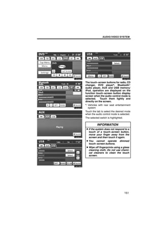 AUDIO/VIDEO SYSTEM




U6084GS          U6079GS

          The touch−screen buttons for radio, CD
          changer, DVD player*, Bluetoothr
          audio player, AUX and USB memory/
          iPod, operation are displayed on the
          function touch−screen button display
U6086GS   screen when the audio control mode is
          selected.    Touch them lightly and
          directly on the screen.
          *: Vehicles with rear seat entertainment
             system
          Touch the tab to select the desired mode
          when the audio control mode is selected.
          The selected switch is highlighted.


U6085GS             INFORMATION
          D If the system does not respond to a
            touch of a touch−screen button,
            move your finger away from the
            screen and then touch it again.
          D You cannot operate dimmed
            touch−screen buttons.
          D Wipe off fingerprints using a glass
            cleaning cloth. Do not use chemi-
U6078GS     cal cleaners to clean the touch
            screen.




                                            151
 