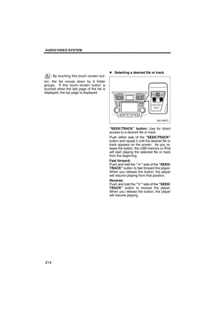 AUDIO/VIDEO SYSTEM




                                            D Selecting a desired file or track
    : By touching this touch−screen but-
ton, the list moves down by 5 folder
groups. If this touch−screen button is
touched when the last page of the list is
displayed, the top page is displayed.




                                            “SEEK/TRACK” button: Use for direct
                                            access to a desired file or track.
                                            Push either side of the “SEEK/TRACK”
                                            button and repeat it until the desired file or
                                            track appears on the screen. As you re-
                                            lease the button, the USB memory or iPod
                                            will start playing the selected file or track
                                            from the beginning.
                                            Fast forward:
                                            Push and hold the “ ” side of the “SEEK/
                                            TRACK” button to fast forward the player.
                                            When you release the button, the player
                                            will resume playing from that position.
                                            Reverse:
                                            Push and hold the “ ” side of the “SEEK/
                                            TRACK” button to reverse the player.
                                            When you release the button, the player
                                            will resume playing.




214
 