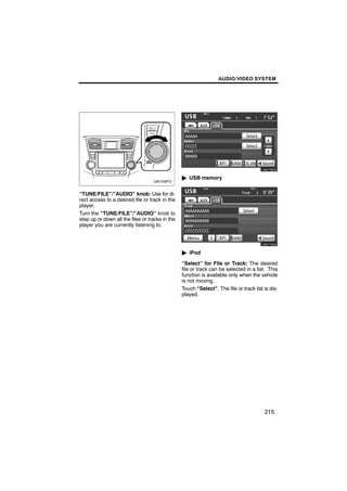 AUDIO/VIDEO SYSTEM




                                                         U6078GS

                                                 " USB memory


“TUNE/FILE”/“AUDIO” knob: Use for di-
rect access to a desired file or track in the
player.
Turn the “TUNE/FILE”/“AUDIO” knob to
step up or down all the files or tracks in the           U6079GS
player you are currently listening to.




                                                 " iPod

                                                 “Select” for File or Track: The desired
                                                 file or track can be selected in a list. This
                                                 function is available only when the vehicle
                                                 is not moving.
                                                 Touch “Select”. The file or track list is dis-
                                                 played.




                                                                                        215
 