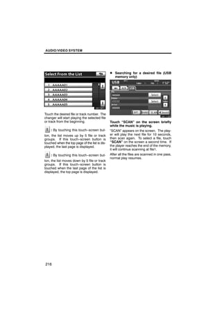 AUDIO/VIDEO SYSTEM




                                                D Searching for a desired file (USB
                                                   memory only)




                                                      U6111GS
Touch the desired file or track number. The
changer will start playing the selected file
or track from the beginning.                    Touch “SCAN” on the screen briefly
                                                while the music is playing.
    : By touching this touch−screen but-        “SCAN” appears on the screen. The play-
ton, the list moves up by 5 file or track       er will play the next file for 10 seconds,
groups. If this touch−screen button is          then scan again. To select a file, touch
touched when the top page of the list is dis-   “SCAN” on the screen a second time. If
played, the last page is displayed.             the player reaches the end of the memory,
                                                it will continue scanning at file1.
    : By touching this touch−screen but-        After all the files are scanned in one pass,
                                                normal play resumes.
ton, the list moves down by 5 file or track
groups. If this touch−screen button is
touched when the last page of the list is
displayed, the top page is displayed.




216
 