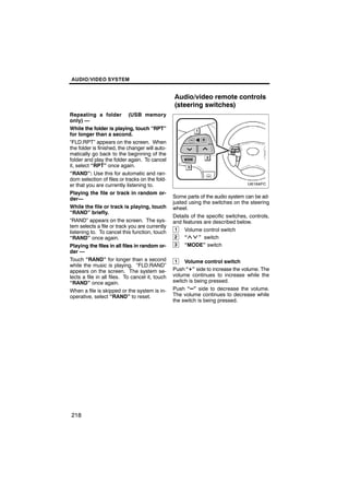 AUDIO/VIDEO SYSTEM


                                                 Audio/video remote controls
                                                 (steering switches)
Repeating a folder (USB memory
only) —
While the folder is playing, touch “RPT”
for longer than a second.
“FLD.RPT” appears on the screen. When
the folder is finished, the changer will auto-
matically go back to the beginning of the
folder and play the folder again. To cancel
it, select “RPT” once again.
“RAND”: Use this for automatic and ran-
dom selection of files or tracks on the fold-
er that you are currently listening to.
Playing the file or track in random or-
der—                                             Some parts of the audio system can be ad-
                                                 justed using the switches on the steering
While the file or track is playing, touch        wheel.
“RAND” briefly.
                                                 Details of the specific switches, controls,
“RAND” appears on the screen. The sys-           and features are described below.
tem selects a file or track you are currently
listening to. To cancel this function, touch
                                                  1   Volume control switch
“RAND” once again.                                2   “      ” switch
Playing the files in all files in random or-      3   “MODE” switch
der —
Touch “RAND” for longer than a second            1    Volume control switch
while the music is playing. “FLD.RAND”
appears on the screen. The system se-            Push “+” side to increase the volume. The
lects a file in all files. To cancel it, touch   volume continues to increase while the
“RAND” once again.                               switch is being pressed.
When a file is skipped or the system is in-      Push “–” side to decrease the volume.
operative, select “RAND” to reset.               The volume continues to decrease while
                                                 the switch is being pressed.




218
 