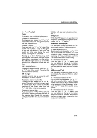 AUDIO/VIDEO SYSTEM




 2     “      ” switch                              Vehicles with rear seat entertainment sys-
Radio                                               tem —
This switch has the following features—             DVD player
To select a preset station:                         While the DVD player is in operation, the
Quickly push and release the “ ” or “ ”             chapter or track can be changed by push-
side of the switch. Do this again to select         ing the “ ” or “ ” switch.
the next preset station.                            Bluetoothr audio player
To seek a station:                                  Use this switch to skip up or down to a dif-
Push and hold the “ ” or “ ” side of the            ferent track or album in either direction.
switch until you hear a beep. Do this again         To select a desired track:
to find the next station. If you push the           Quickly push and release the “ ” or “ ”
switch on either side during the seek               side of the switch until the track you want
mode, seeking will be cancelled.                    to listen to is set. If you want to return to the
To step up or down the frequency, push              beginning of the current track, push the
and hold the switch even after you hear a           “ ” side of the switch once quickly.
beep. When you release from the switch,             To select a desired album:
the radio will begin seeking up or down for         Push and hold “ ” or “ ” switch until
a station. Do this again to find the next sta-      you hear a beep to change to the next or
tion.                                               the previous album. Repeat this operation
XMr Satellite Radio—                                until you reach the album you want to listen
To select a preset channel, push the “ ”            to.
or “ ” side of the switch. Repeat until a           USB memory/iPod
desired channel is found.                           Use this switch to skip up or down to a dif-
CD changer                                          ferent track, file, album or folder in either
Use this switch to skip up or down to a dif-        direction.
ferent track in either direction.                   To select a desired track or file:
To select a desired track or file:                  Quickly push and release the “ ” or “ ”
Quickly push and release the “ ” or “ ”             side of the switch until the track or file you
side of the switch until the track you want         want to listen to is set. If you want to return
to listen to is set. If you want to return to the   to the beginning of the current track or file,
beginning of the current track, push the            push the “ ” side of the switch once,
“ ” side of the switch once, quickly.               quickly.
To select a desired disc:                           To select a desired album or folder:
Push and hold the “ ” or “ ” switch until           Push and hold “ ” or “ ” switch until
you hear a beep to change to the next or            you hear a beep to change to the next or
the previous disc. Repeat this operation            the previous album or folder. Repeat this
until you reach the disc you want to listen         operation until you reach the album or fold-
to.                                                 er you want to listen to.




                                                                                              219
 