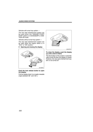 AUDIO/VIDEO SYSTEM




Vehicles with smart key system —
The rear seat entertainment system can
be used when the “ENGINE START
STOP” switch is in ACCESSORY or IGNI-
TION ON mode.
Vehicles without smart key system —
The rear seat entertainment system can
be used when the engine switch is in
“ACC” or “ON” position.
D Opening and closing the display


                                              To close the display, push the display
                                              up until a click is heard.
                                              The illumination of the screen is automati-
                                              cally turned off when the display is closed.
                                              However, the rear seat entertainment sys-
                                              tem is not turned off.




Push the lock release button to open
the display.
Pull the display down to an easily viewable
angle (between 90_ and 125_).




222
 