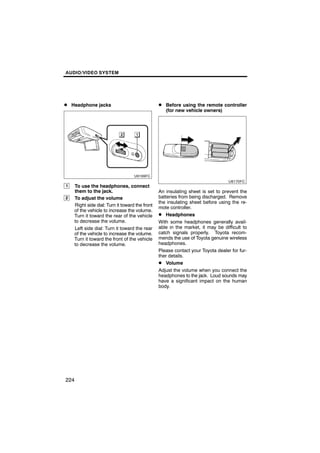 AUDIO/VIDEO SYSTEM




D Headphone jacks                               D Before using the remote controller
                                                   (for new vehicle owners)




1   To use the headphones, connect
    them to the jack.                           An insulating sheet is set to prevent the
2   To adjust the volume                        batteries from being discharged. Remove
                                                the insulating sheet before using the re-
    Right side dial: Turn it toward the front
                                                mote controller.
    of the vehicle to increase the volume.
    Turn it toward the rear of the vehicle      D Headphones
    to decrease the volume.                     With some headphones generally avail-
    Left side dial: Turn it toward the rear     able in the market, it may be difficult to
    of the vehicle to increase the volume.      catch signals properly. Toyota recom-
    Turn it toward the front of the vehicle     mends the use of Toyota genuine wireless
    to decrease the volume.                     headphones.
                                                Please contact your Toyota dealer for fur-
                                                ther details.
                                                D Volume
                                                Adjust the volume when you connect the
                                                headphones to the jack. Loud sounds may
                                                have a significant impact on the human
                                                body.




224
 